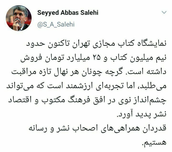 <div><span style="font-size: 18pt;"><span style="font-family: Tahoma;"> سید عباس صالحی، وزیر فرهنگ و ارشاد اسلامی در صفحه توئیتریاش نوشت: </span></span></div><div><span style="font-size: 18pt;"><span style="font-family: Tahoma;">« نمایشگاه کتاب مجازی تهران تاکنون حدود نیم میلیون کتاب و ۲۵ میلیارد تومان فروش داشته است. گرچه چونان هر نهال تازه مراقبت میطلبد، اما تجربهای ارزشمند است که میتواند چشمانداز نوی در افق فرهنگ مکتوب و اقتصاد نشر پدید آورد.</span></span></div><div><span style="font-size: 18pt;"><span style="font-family: Tahoma;">قدردان همراهیهای اصحاب نشر و رسانه هستیم.»</span></span></div>
